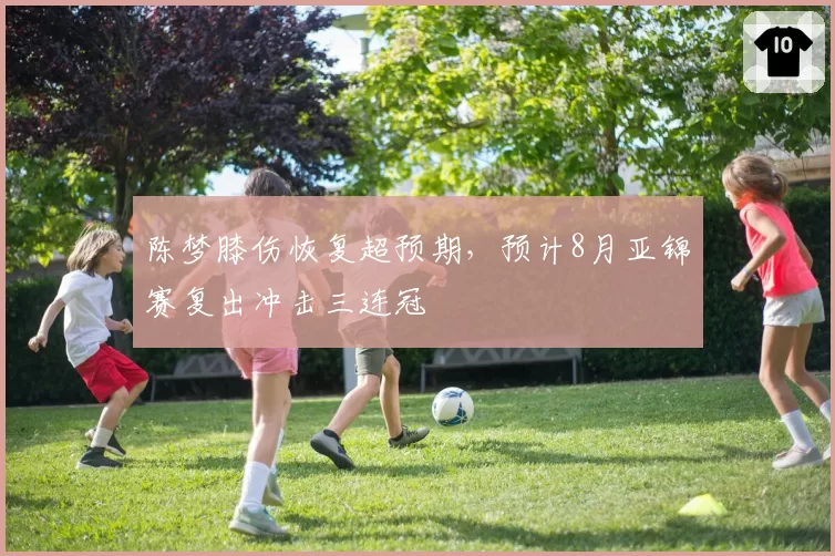 陈梦膝伤恢复超预期,预计8月亚锦赛复出冲击三连冠
