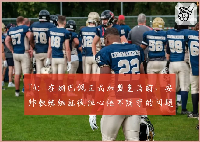 TA：在姆巴佩正式加盟皇马前，安帅教练组就很担心他不防守的问题