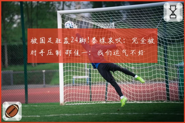 被国足狂轰24脚!泰媒哀叹：完全被对手压制 邵佳一：我们运气不好
