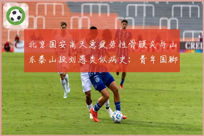 北京国安高天意疲劳性骨膜炎与山东泰山段刘愚类似病史：青年国脚成长负荷管理对比
