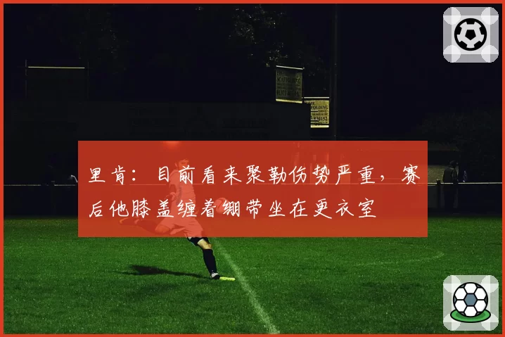 里肯：目前看来聚勒伤势严重，赛后他膝盖缠着绷带坐在更衣室