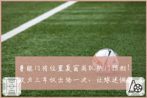 鲁能门将位置夏窗离队热门预测！效力三年仅出场一次，让球迷惋惜