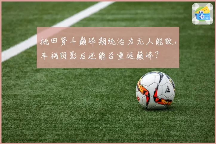 桃田贤斗巅峰期统治力无人能敌，车祸阴影后还能否重返巅峰？