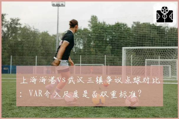 上海海港vs武汉三镇争议点球对比:VAR介入尺度是否双重标准?