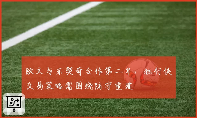 欧文与东契奇合作第二年，独行侠交易策略需围绕防守重建