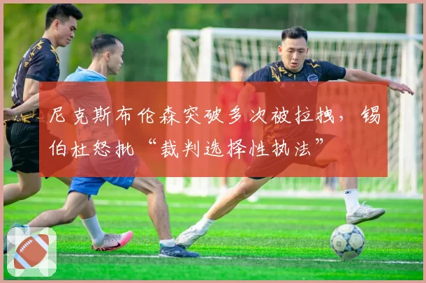 尼克斯布伦森突破多次被拉拽，锡伯杜怒批“裁判选择性执法”
