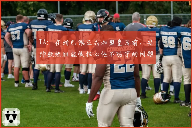 TA：在姆巴佩正式加盟皇马前，安帅教练组就很担心他不防守的问题