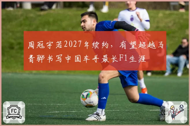 周冠宇若2027年续约,有望超越马青骅书写中国车手最长F1生涯