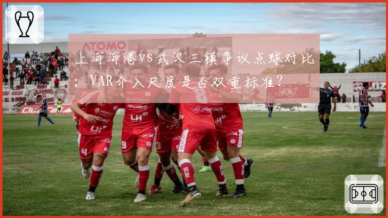 上海海港vs武汉三镇争议点球对比:VAR介入尺度是否双重标准?