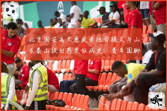 北京国安高天意疲劳性骨膜炎与山东泰山段刘愚类似病史：青年国脚成长负荷管理对比