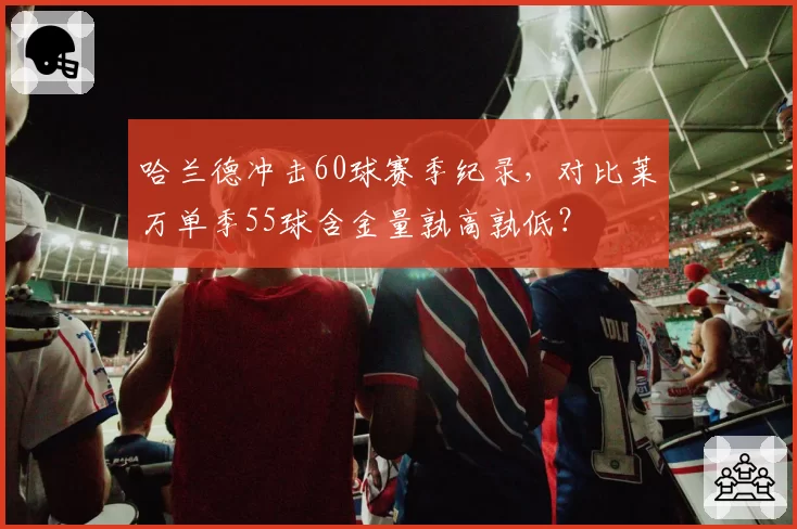 哈兰德冲击60球赛季纪录，对比莱万单季55球含金量孰高孰低？