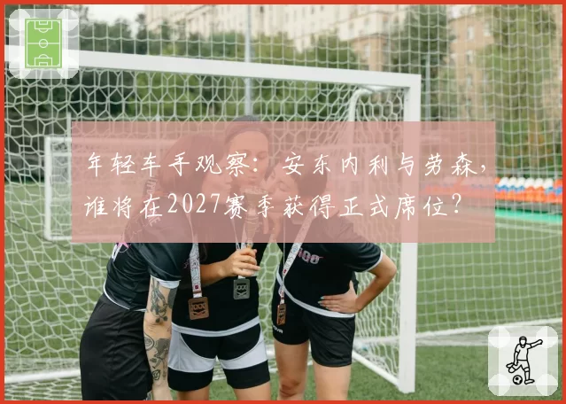 年轻车手观察：安东内利与劳森，谁将在2027赛季获得正式席位？