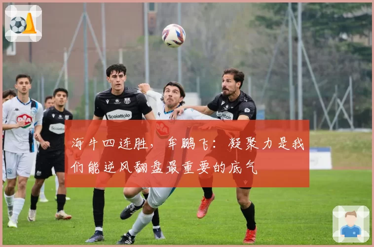 海牛四连胜，牟鹏飞：凝聚力是我们能逆风翻盘最重要的底气