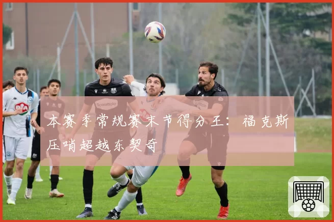 本赛季常规赛末节得分王:福克斯压哨超越东契奇
