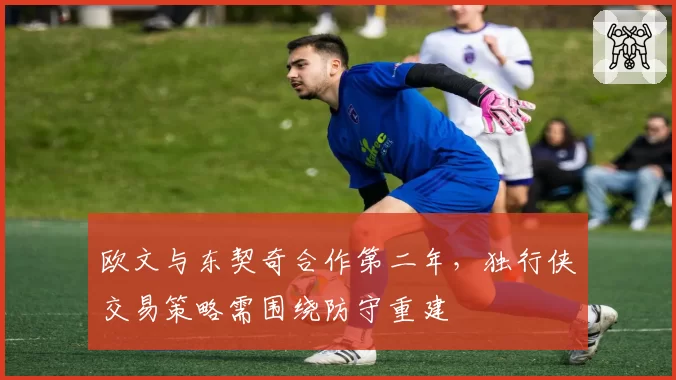 欧文与东契奇合作第二年，独行侠交易策略需围绕防守重建