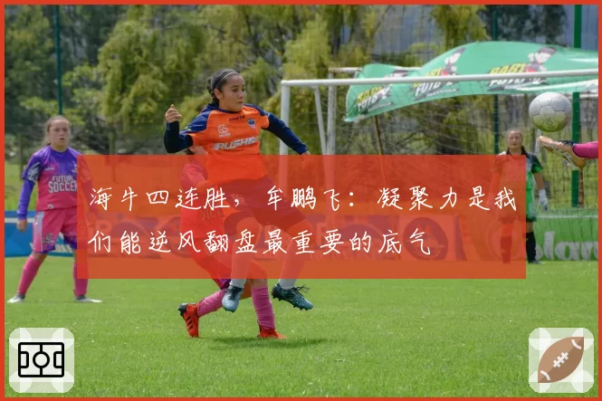 海牛四连胜,牟鹏飞:凝聚力是我们能逆风翻盘最重要的底气