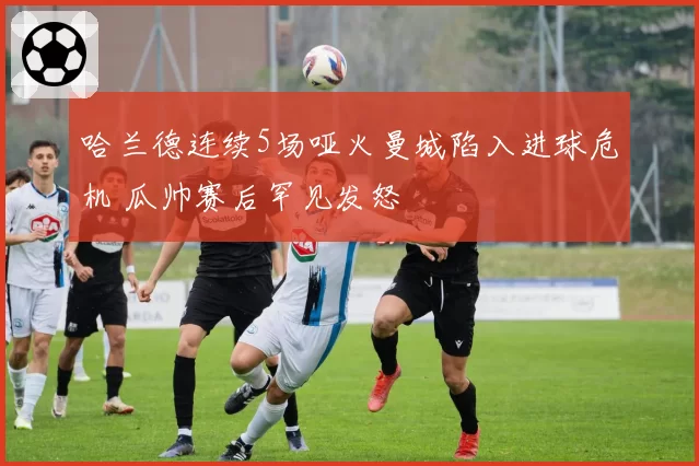 哈兰德连续5场哑火曼城陷入进球危机 瓜帅赛后罕见发怒