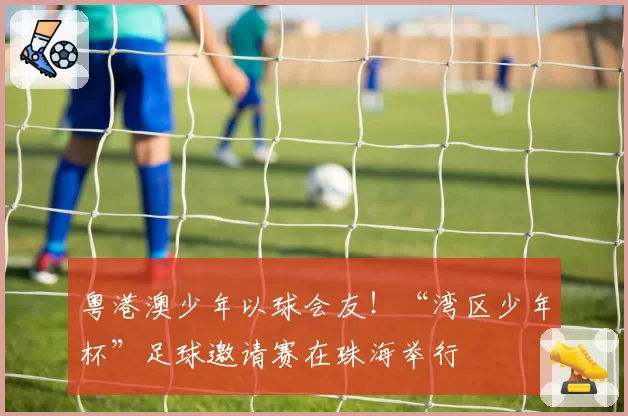 粤港澳少年以球会友!“湾区少年杯”足球邀请赛在珠海举行