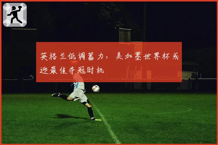 英格兰低调蓄力，美加墨世界杯或迎最佳夺冠时机