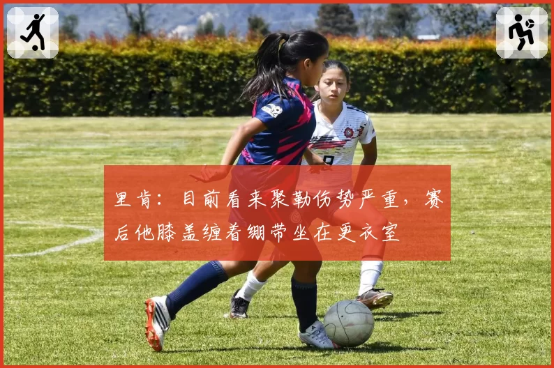 里肯：目前看来聚勒伤势严重，赛后他膝盖缠着绷带坐在更衣室