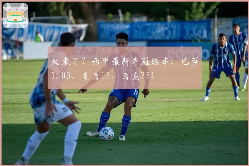 结束了?西甲最新夺冠赔率:巴萨1.03,皇马15,马竞751