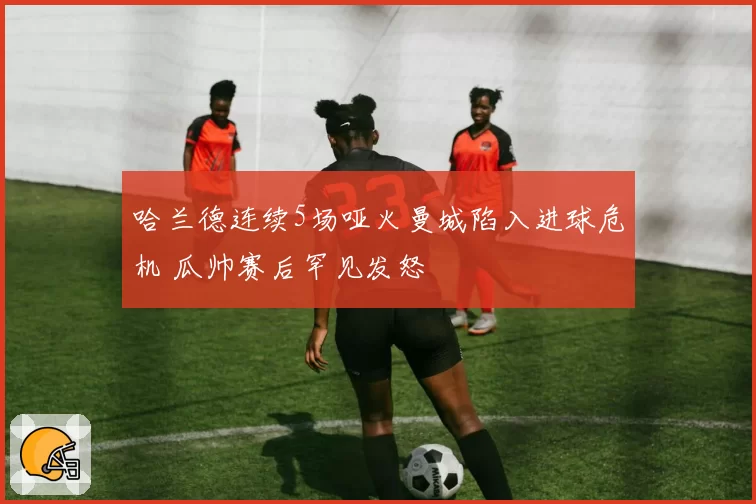 哈兰德连续5场哑火曼城陷入进球危机 瓜帅赛后罕见发怒