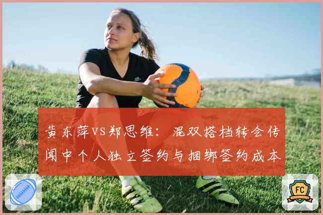 黄东萍vs郑思维:混双搭档转会传闻中个人独立签约与捆绑签约成本差异