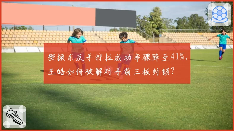 樊振东反手拧拉成功率骤降至41%,王皓如何破解对手前三板封锁?