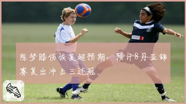 陈梦膝伤恢复超预期,预计8月亚锦赛复出冲击三连冠