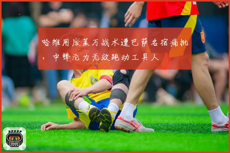 哈维用废莱万战术遭巴萨名宿痛批，中锋沦为无效跑动工具人
