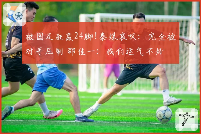 被国足狂轰24脚!泰媒哀叹：完全被对手压制 邵佳一：我们运气不好