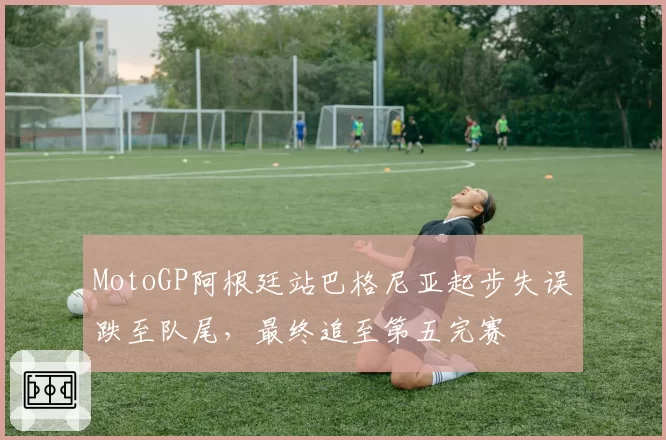 MotoGP阿根廷站巴格尼亚起步失误跌至队尾，最终追至第五完赛