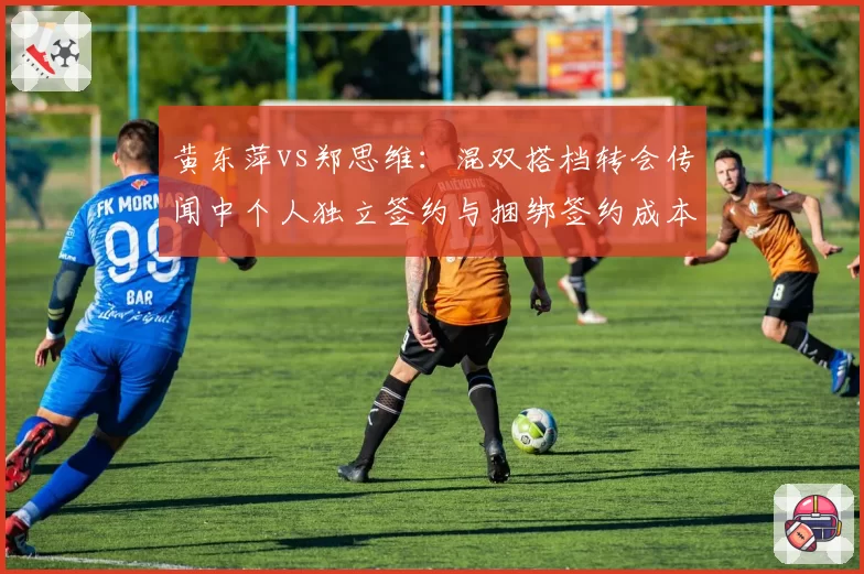 黄东萍vs郑思维:混双搭档转会传闻中个人独立签约与捆绑签约成本差异